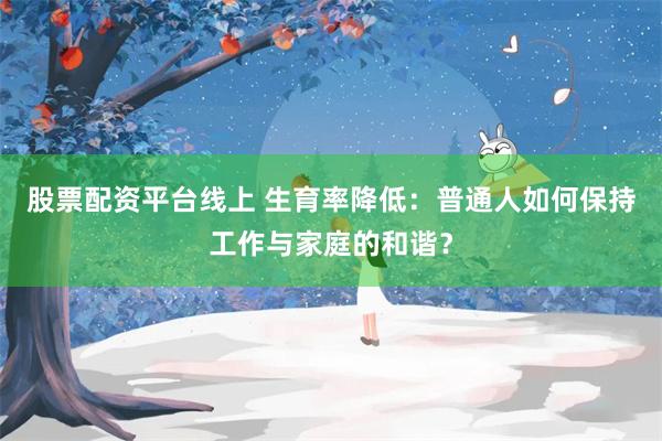 股票配资平台线上 生育率降低：普通人如何保持工作与家庭的和谐？