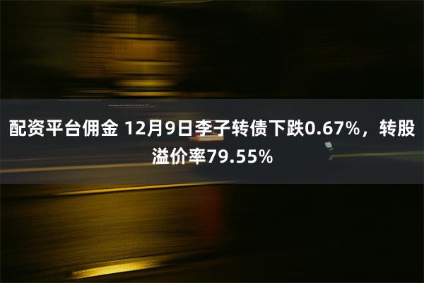 配资平台佣金 12月9日李子转债下跌0.67%，转股溢价率79.55%