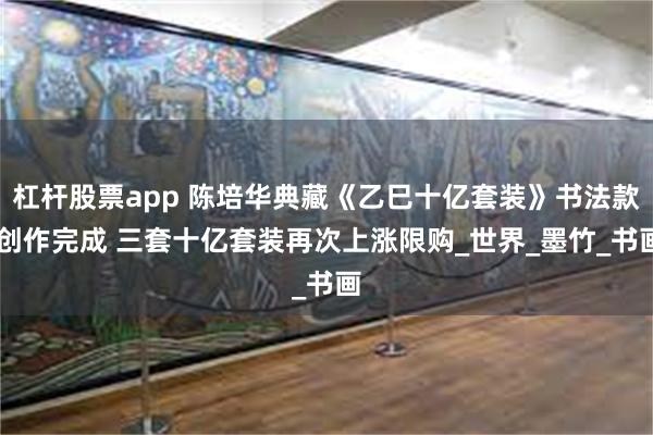 杠杆股票app 陈培华典藏《乙巳十亿套装》书法款 创作完成 三套十亿套装再次上涨限购_世界_墨竹_书画