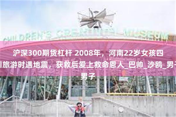 沪深300期货杠杆 2008年，河南22岁女孩四川旅游时遇地震，获救后爱上救命恩人_巴帅_沙鸥_男子