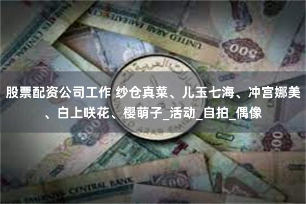 股票配资公司工作 纱仓真菜、儿玉七海、冲宫娜美、白上咲花、樱萌子_活动_自拍_偶像