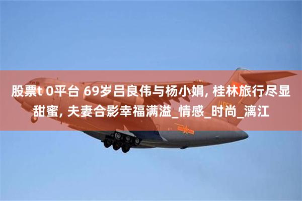 股票t 0平台 69岁吕良伟与杨小娟, 桂林旅行尽显甜蜜, 夫妻合影幸福满溢_情感_时尚_漓江