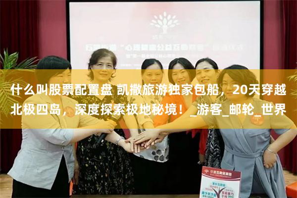 什么叫股票配置盘 凯撒旅游独家包船，20天穿越北极四岛，深度探索极地秘境！_游客_邮轮_世界