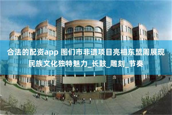 合法的配资app 图们市非遗项目亮相东盟周展现民族文化独特魅力_长鼓_雕刻_节奏