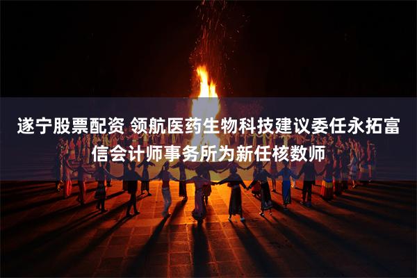遂宁股票配资 领航医药生物科技建议委任永拓富信会计师事务所为新任核数师