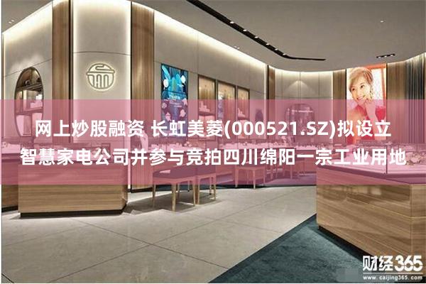 网上炒股融资 长虹美菱(000521.SZ)拟设立智慧家电公司并参与竞拍四川绵阳一宗工业用地