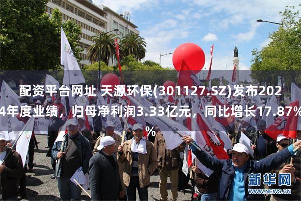 配资平台网址 天源环保(301127.SZ)发布2024年度业绩，归母净利润3.33亿元，同比增长17.87%