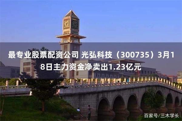 最专业股票配资公司 光弘科技（300735）3月18日主力资金净卖出1.23亿元