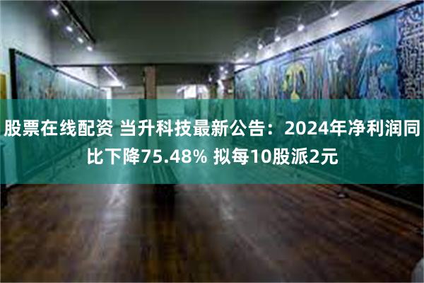 股票在线配资 当升科技最新公告：2024年净利润同比下降75.48% 拟每10股派2元