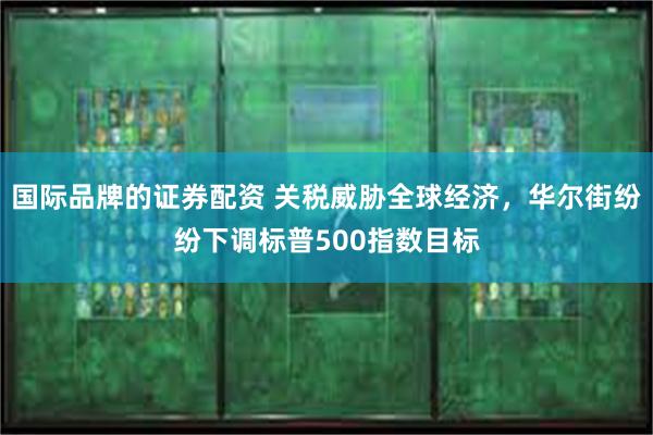 国际品牌的证券配资 关税威胁全球经济，华尔街纷纷下调标普500指数目标
