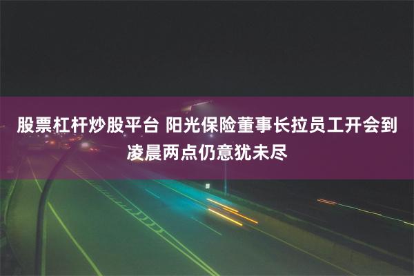 股票杠杆炒股平台 阳光保险董事长拉员工开会到凌晨两点仍意犹未尽