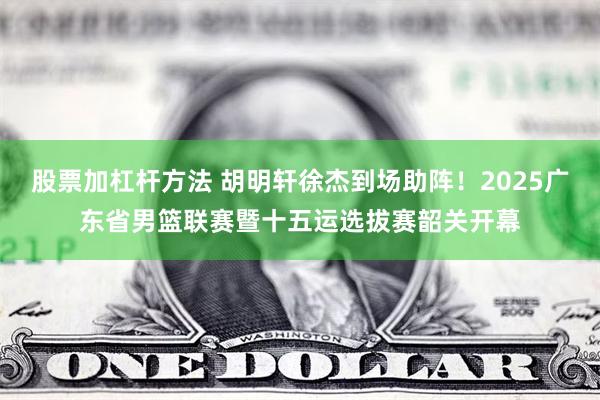 股票加杠杆方法 胡明轩徐杰到场助阵！2025广东省男篮联赛暨十五运选拔赛韶关开幕