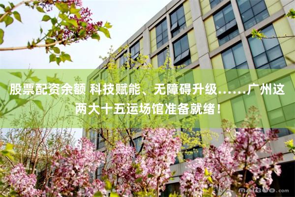股票配资余额 科技赋能、无障碍升级……广州这两大十五运场馆准备就绪！