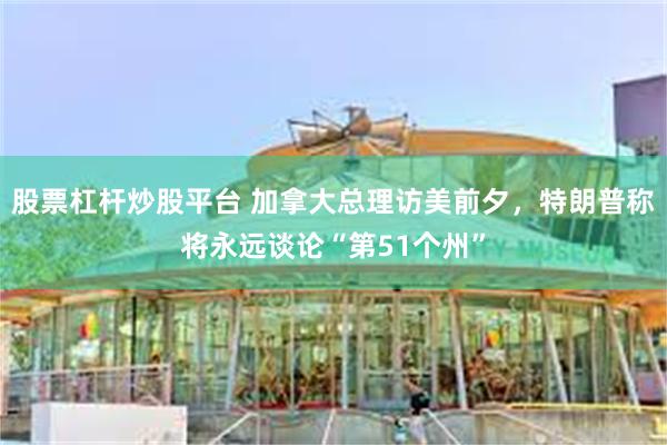 股票杠杆炒股平台 加拿大总理访美前夕，特朗普称将永远谈论“第51个州”