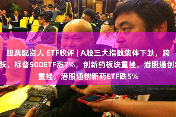 股票配资人 ETF收评 | A股三大指数集体下跌，跨境ETF逆势活跃，标普500ETF涨7%，创新药板块重挫，港股通创新药ETF跌5%