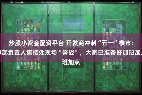 炒股小资金配资平台 开发商冲刺“五一”楼市：总部负责人售楼处现场“督战”，大家已准备好加班加点