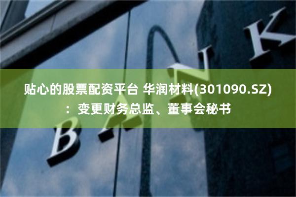 贴心的股票配资平台 华润材料(301090.SZ)：变更财务总监、董事会秘书