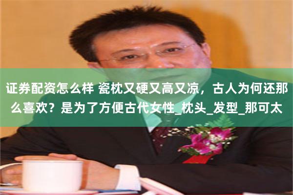 证券配资怎么样 瓷枕又硬又高又凉，古人为何还那么喜欢？是为了方便古代女性_枕头_发型_那可太