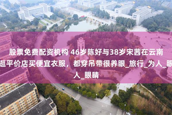 股票免费配资机构 46岁陈好与38岁宋茜在云南，逛平价店买便宜衣服，都穿吊带很养眼_旅行_为人_眼睛