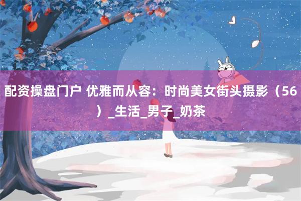配资操盘门户 优雅而从容：时尚美女街头摄影（56）_生活_男子_奶茶
