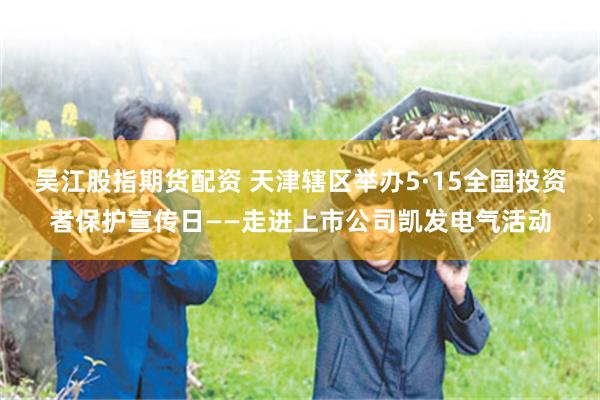 吴江股指期货配资 天津辖区举办5·15全国投资者保护宣传日——走进上市公司凯发电气活动
