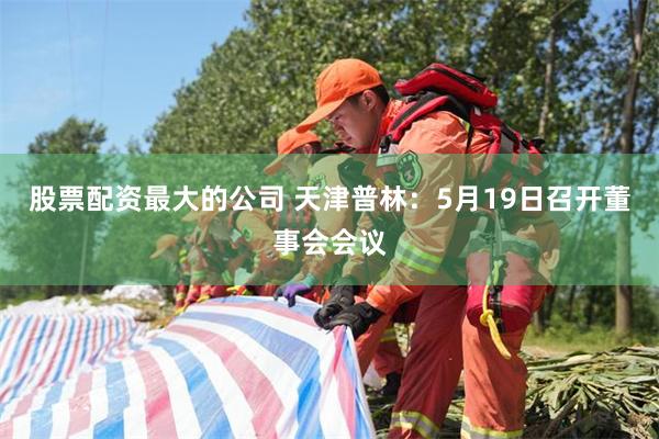 股票配资最大的公司 天津普林：5月19日召开董事会会议