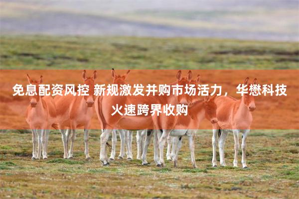 免息配资风控 新规激发并购市场活力，华懋科技火速跨界收购