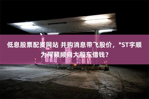 低息股票配资网站 并购消息带飞股价，*ST宇顺为何频频向大股东借钱？
