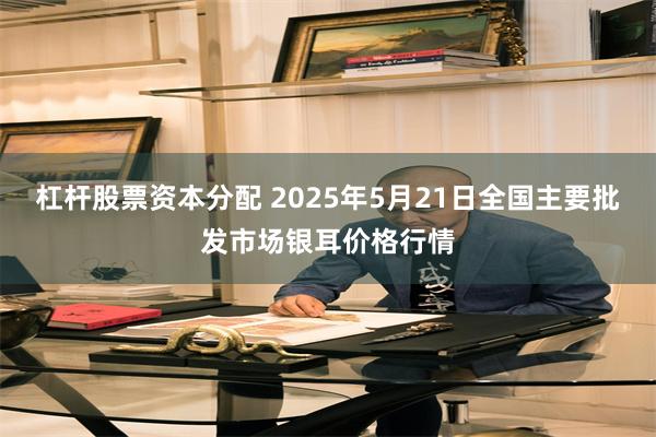杠杆股票资本分配 2025年5月21日全国主要批发市场银耳价格行情