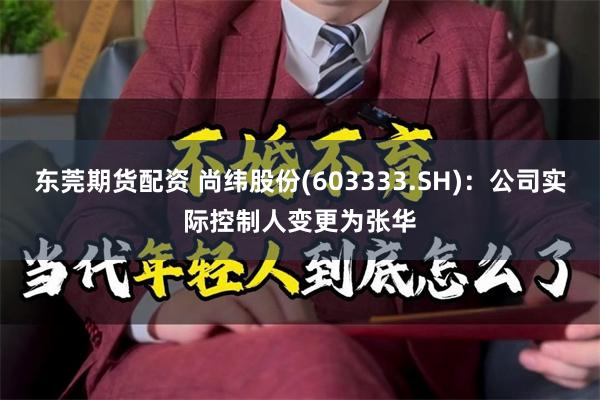 东莞期货配资 尚纬股份(603333.SH)：公司实际控制人变更为张华
