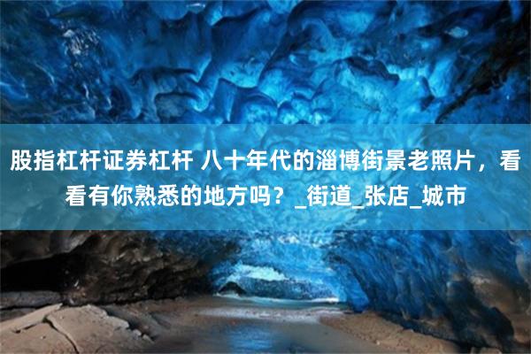 股指杠杆证券杠杆 八十年代的淄博街景老照片，看看有你熟悉的地方吗？_街道_张店_城市