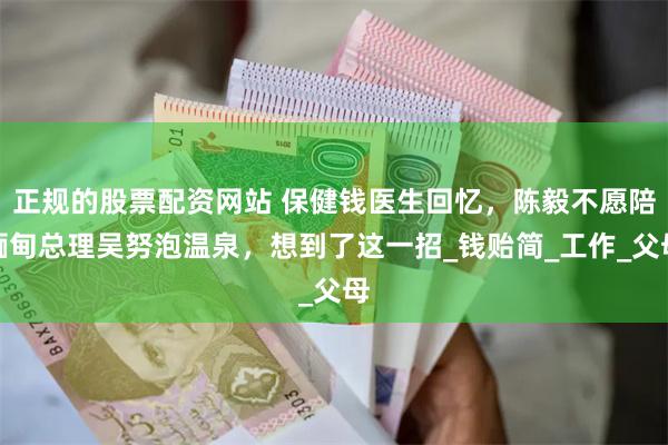 正规的股票配资网站 保健钱医生回忆，陈毅不愿陪缅甸总理吴努泡温泉，想到了这一招_钱贻简_工作_父母
