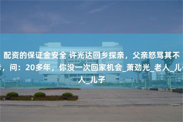 配资的保证金安全 许光达回乡探亲，父亲怒骂其不孝，问：20多年，你没一次回家机会_萧劲光_老人_儿子