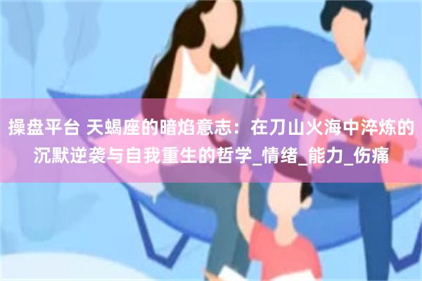操盘平台 天蝎座的暗焰意志：在刀山火海中淬炼的沉默逆袭与自我重生的哲学_情绪_能力_伤痛