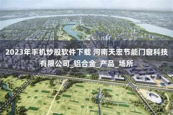 2023年手机炒股软件下载 河南天宏节能门窗科技有限公司_铝合金_产品_场所