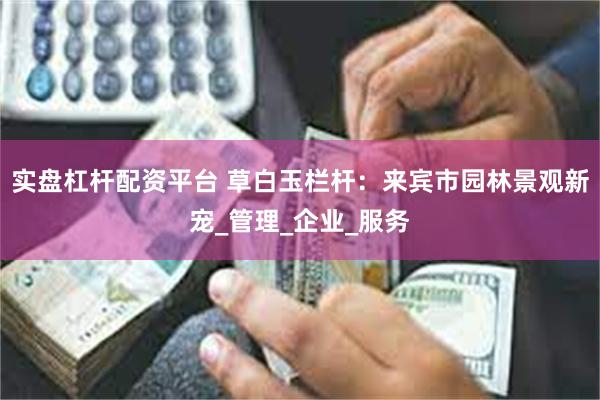 实盘杠杆配资平台 草白玉栏杆：来宾市园林景观新宠_管理_企业_服务
