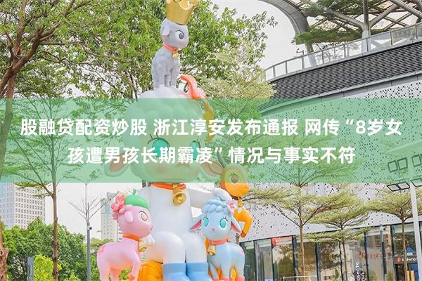股融贷配资炒股 浙江淳安发布通报 网传“8岁女孩遭男孩长期霸凌”情况与事实不符
