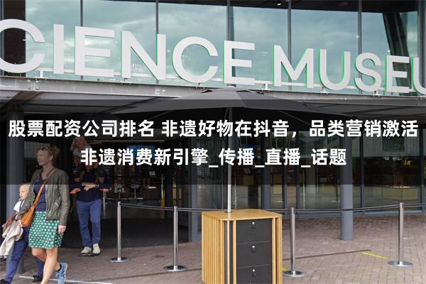 股票配资公司排名 非遗好物在抖音，品类营销激活非遗消费新引擎_传播_直播_话题