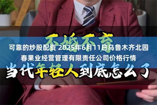 可靠的炒股配资 2025年6月11日乌鲁木齐北园春果业经营管理有限责任公司价格行情