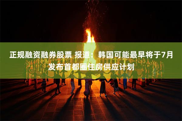 正规融资融券股票 报道：韩国可能最早将于7月发布首都圈住房供应计划