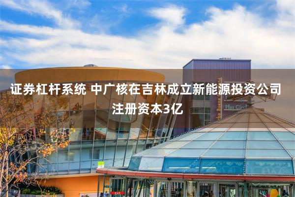 证券杠杆系统 中广核在吉林成立新能源投资公司 注册资本3亿