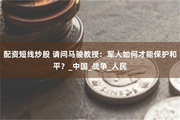 配资短线炒股 请问马骏教授：军人如何才能保护和平？_中国_战争_人民