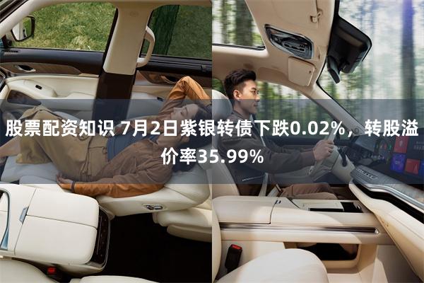 股票配资知识 7月2日紫银转债下跌0.02%，转股溢价率35.99%