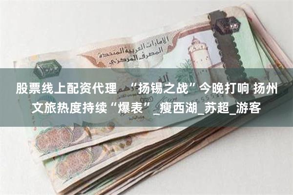 股票线上配资代理   “扬锡之战”今晚打响 扬州文旅热度持续“爆表”_瘦西湖_苏超_游客