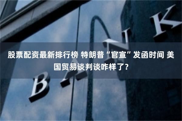 股票配资最新排行榜 特朗普“官宣”发函时间 美国贸易谈判谈咋样了？