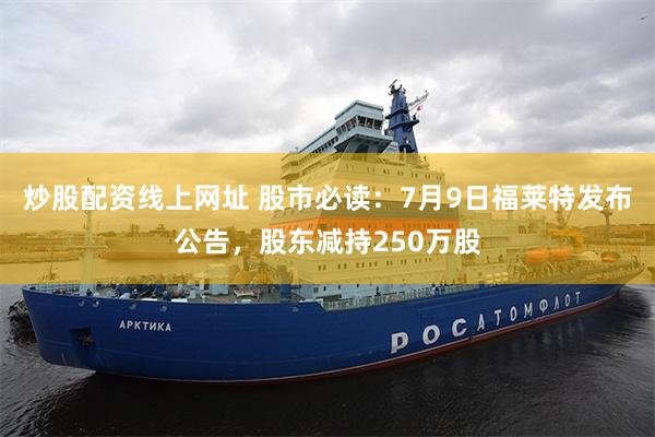 炒股配资线上网址 股市必读：7月9日福莱特发布公告，股东减持250万股