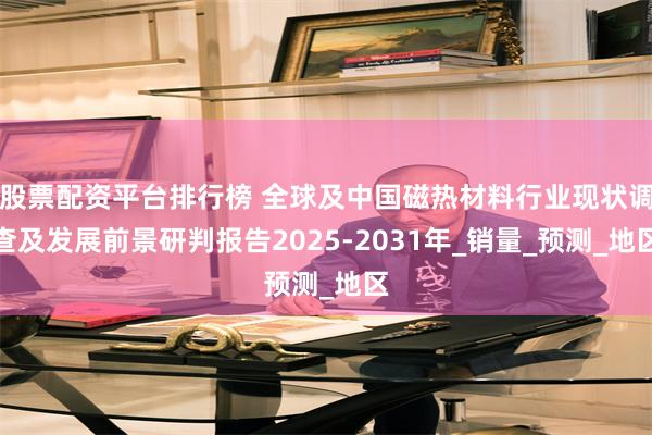 股票配资平台排行榜 全球及中国磁热材料行业现状调查及发展前景研判报告2025-2031年_销量_预测_地区