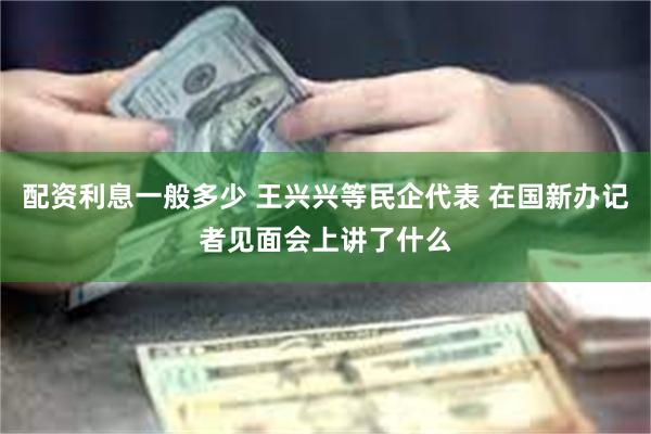配资利息一般多少 王兴兴等民企代表 在国新办记者见面会上讲了什么