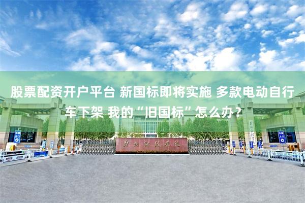 股票配资开户平台 新国标即将实施 多款电动自行车下架 我的“旧国标”怎么办？