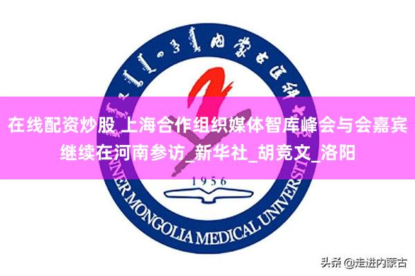 在线配资炒股 上海合作组织媒体智库峰会与会嘉宾继续在河南参访_新华社_胡竞文_洛阳